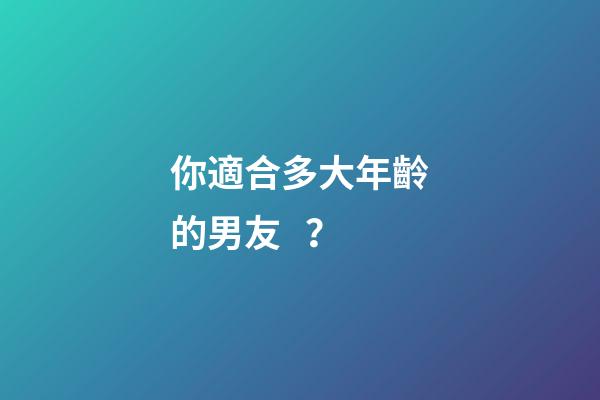 你適合多大年齡的男友？